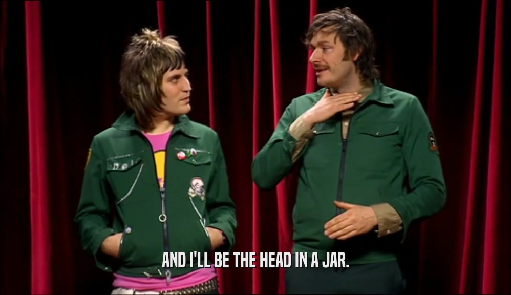 AND I'LL BE THE HEAD IN A JAR.  