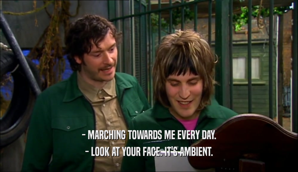 - MARCHING TOWARDS ME EVERY DAY. - LOOK AT YOUR FACE. IT'S AMBIENT. 