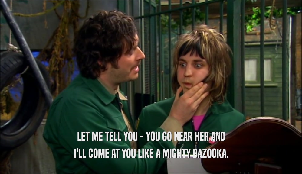 LET ME TELL YOU - YOU GO NEAR HER AND I'LL COME AT YOU LIKE A MIGHTY BAZOOKA. 