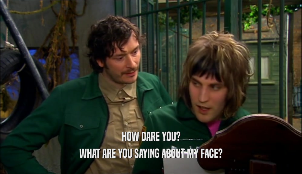 HOW DARE YOU? WHAT ARE YOU SAYING ABOUT MY FACE? 