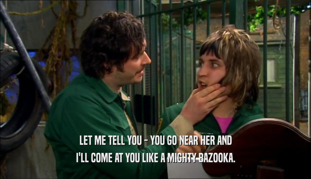 LET ME TELL YOU - YOU GO NEAR HER AND I'LL COME AT YOU LIKE A MIGHTY BAZOOKA. 
