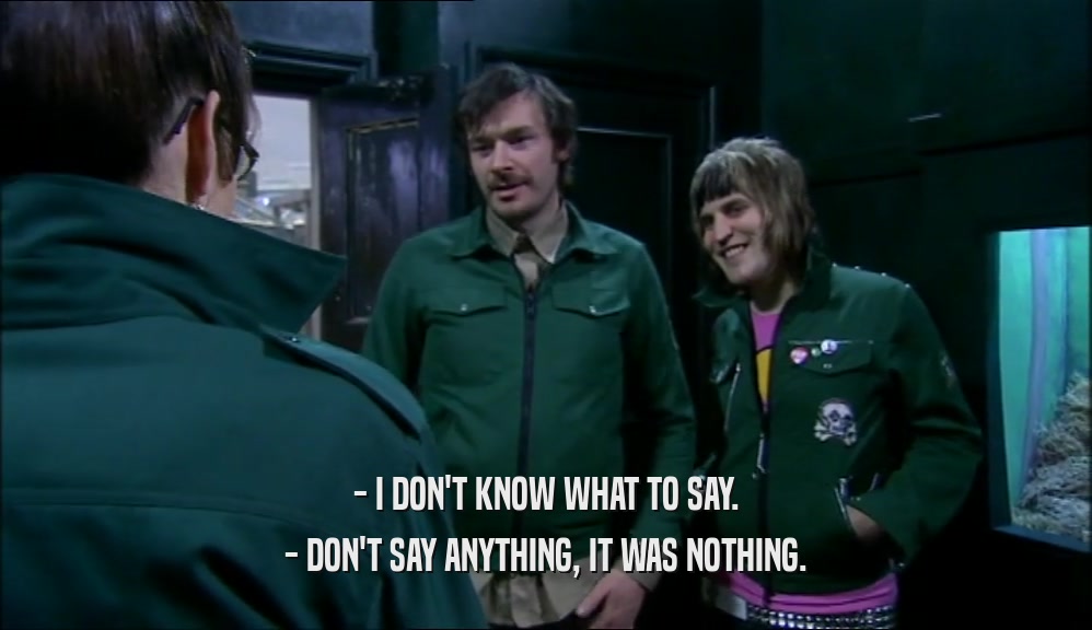 - I DON'T KNOW WHAT TO SAY. - DON'T SAY ANYTHING, IT WAS NOTHING. 