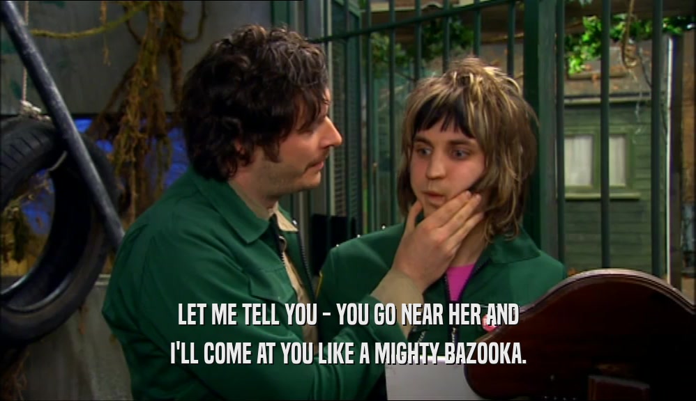 LET ME TELL YOU - YOU GO NEAR HER AND I'LL COME AT YOU LIKE A MIGHTY BAZOOKA. 