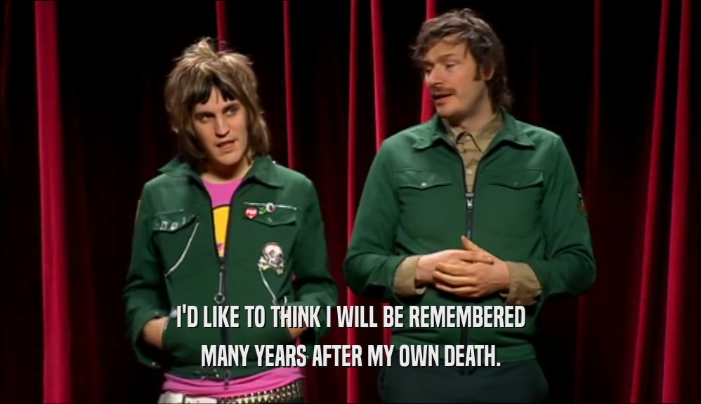 I'D LIKE TO THINK I WILL BE REMEMBERED MANY YEARS AFTER MY OWN DEATH. 