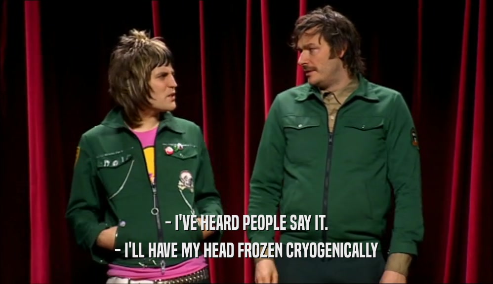 - I'VE HEARD PEOPLE SAY IT. - I'LL HAVE MY HEAD FROZEN CRYOGENICALLY 