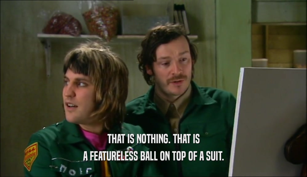 THAT IS NOTHING. THAT IS A FEATURELESS BALL ON TOP OF A SUIT. 