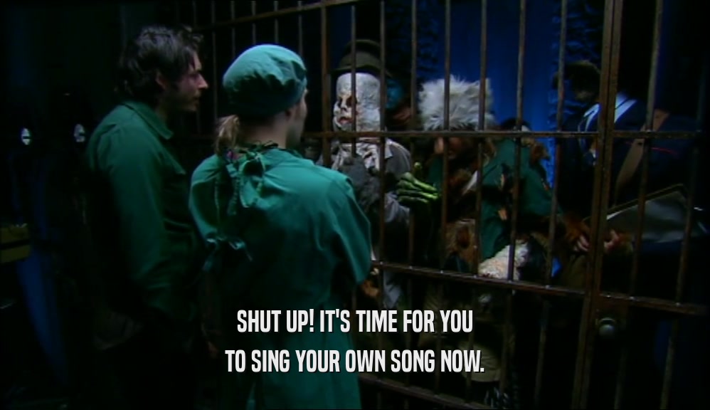 SHUT UP! IT'S TIME FOR YOU
 TO SING YOUR OWN SONG NOW.
 