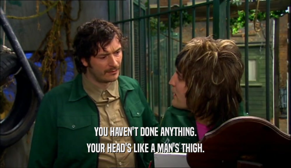 YOU HAVEN'T DONE ANYTHING. YOUR HEAD'S LIKE A MAN'S THIGH. 