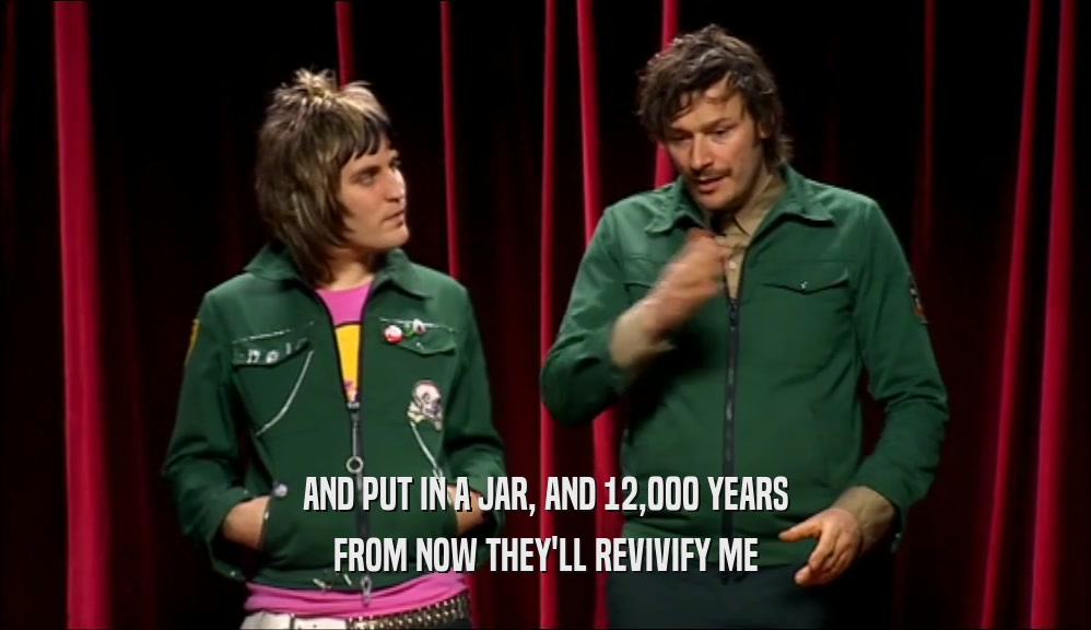 AND PUT IN A JAR, AND 12,000 YEARS FROM NOW THEY'LL REVIVIFY ME 