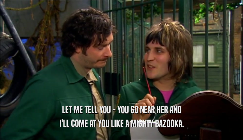 LET ME TELL YOU - YOU GO NEAR HER AND I'LL COME AT YOU LIKE A MIGHTY BAZOOKA. 