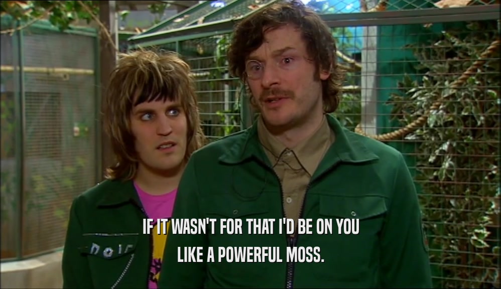 IF IT WASN'T FOR THAT I'D BE ON YOU LIKE A POWERFUL MOSS. 