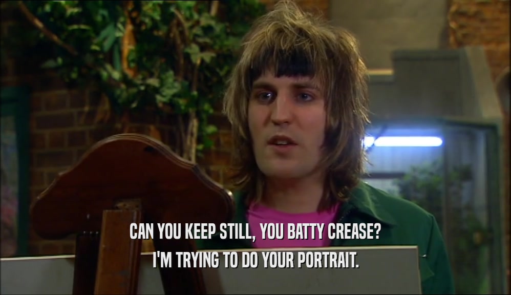 CAN YOU KEEP STILL, YOU BATTY CREASE? I'M TRYING TO DO YOUR PORTRAIT. 