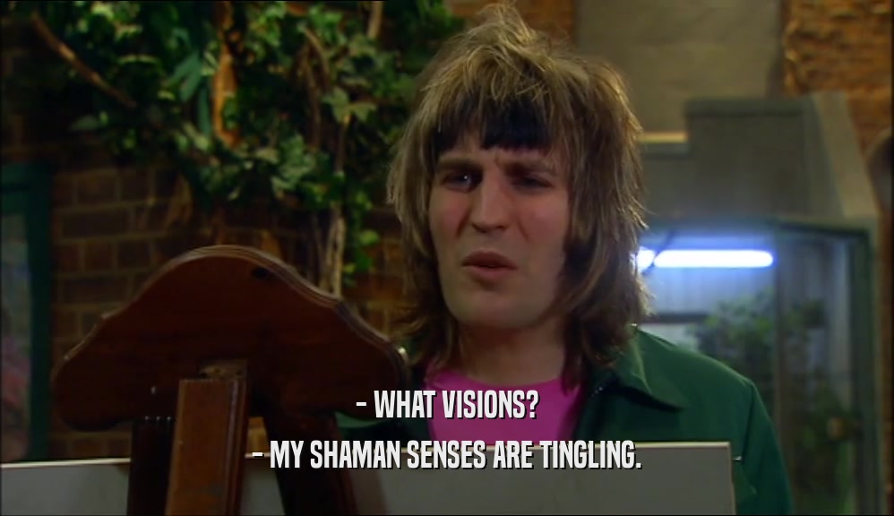 - WHAT VISIONS? - MY SHAMAN SENSES ARE TINGLING. 