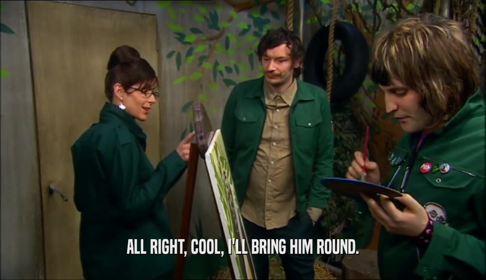 ALL RIGHT, COOL, I'LL BRING HIM ROUND.  