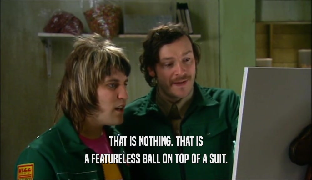THAT IS NOTHING. THAT IS A FEATURELESS BALL ON TOP OF A SUIT. 