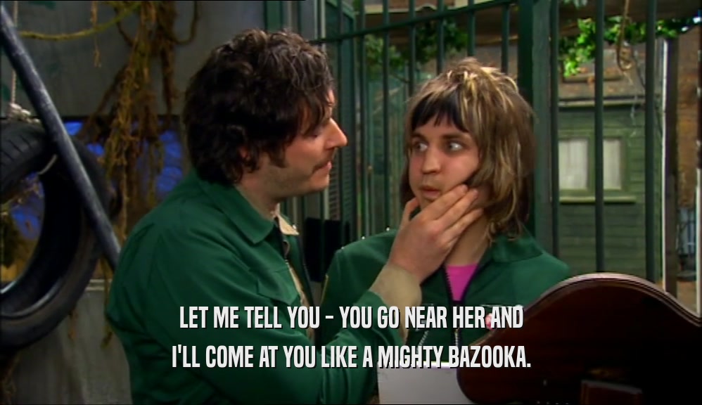 LET ME TELL YOU - YOU GO NEAR HER AND I'LL COME AT YOU LIKE A MIGHTY BAZOOKA. 