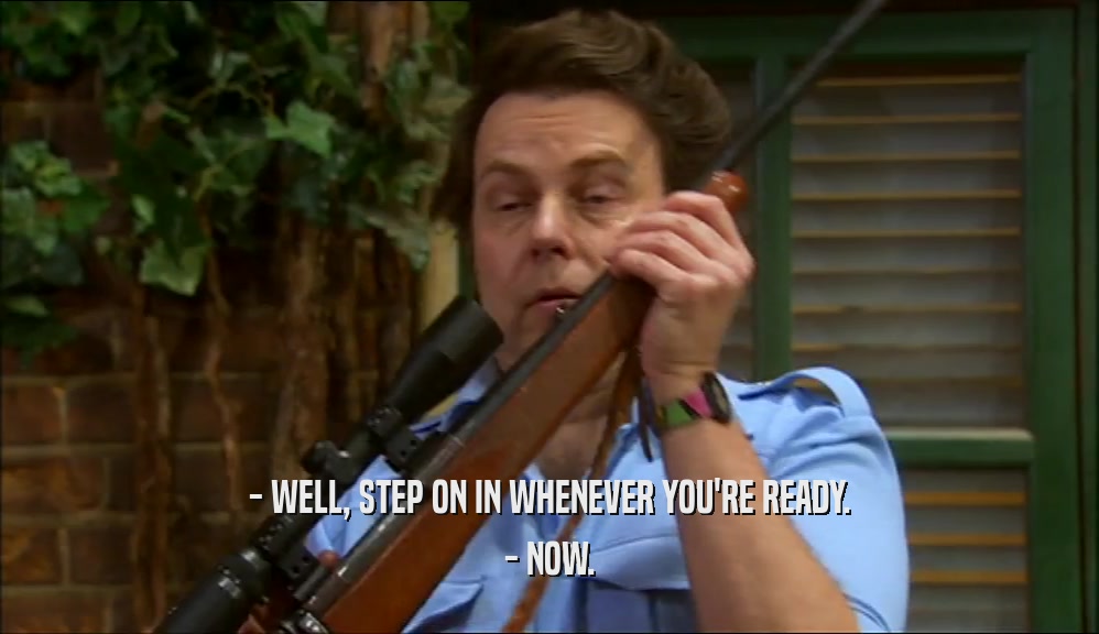 - WELL, STEP ON IN WHENEVER YOU'RE READY. - NOW. 
