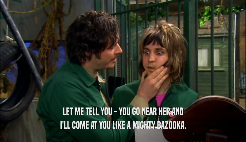 LET ME TELL YOU - YOU GO NEAR HER AND I'LL COME AT YOU LIKE A MIGHTY BAZOOKA. 