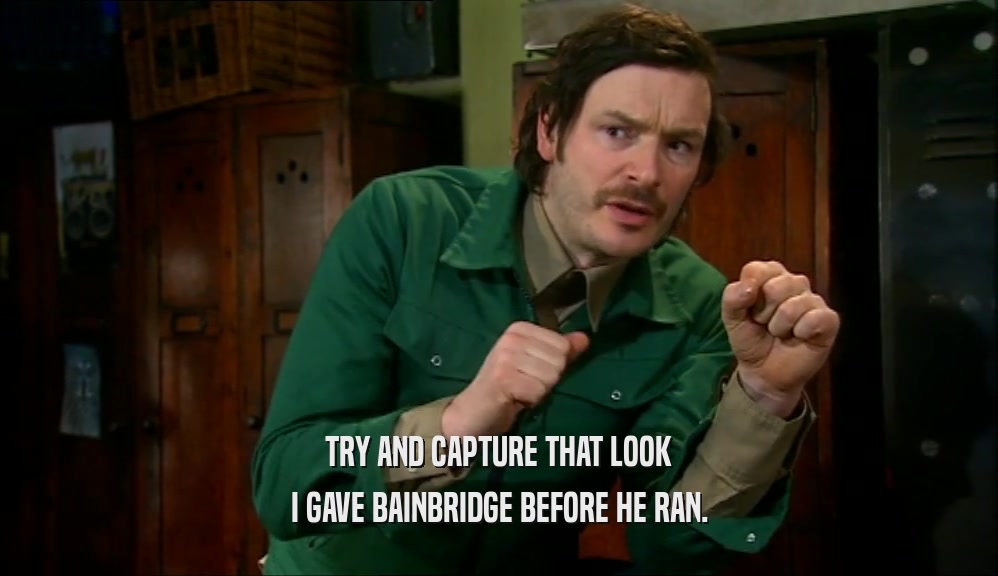 TRY AND CAPTURE THAT LOOK I GAVE BAINBRIDGE BEFORE HE RAN. 