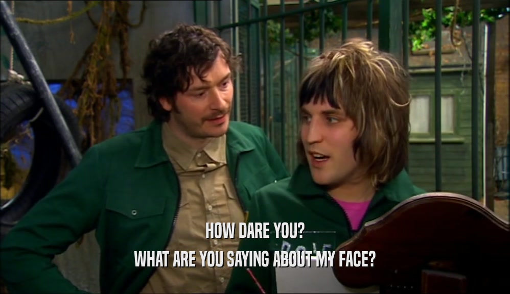 HOW DARE YOU? WHAT ARE YOU SAYING ABOUT MY FACE? 
