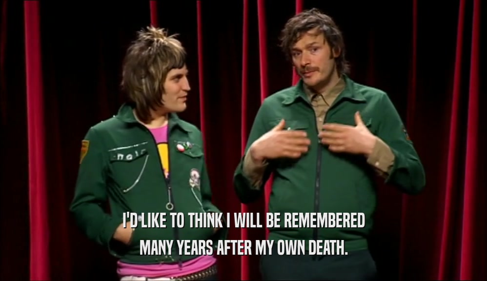 I'D LIKE TO THINK I WILL BE REMEMBERED MANY YEARS AFTER MY OWN DEATH. 