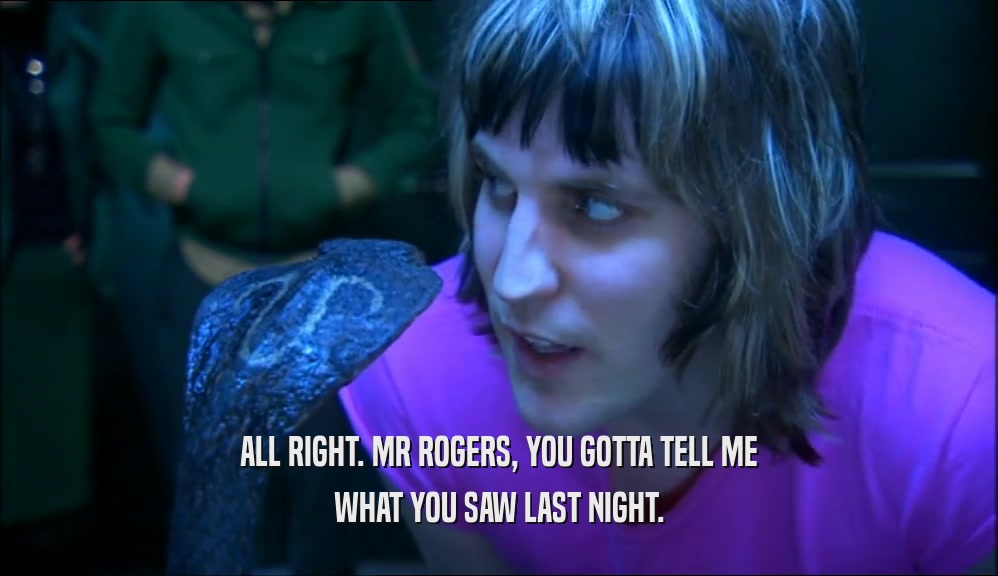 ALL RIGHT. MR ROGERS, YOU GOTTA TELL ME WHAT YOU SAW LAST NIGHT. 