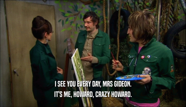 I SEE YOU EVERY DAY, MRS GIDEON.
 IT'S ME, HOWARD, CRAZY HOWARD.
 