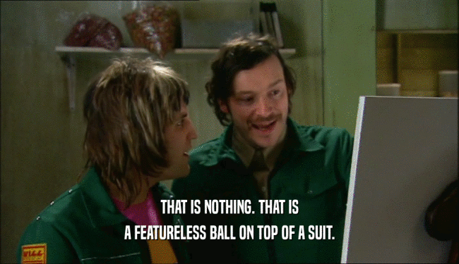 THAT IS NOTHING. THAT IS A FEATURELESS BALL ON TOP OF A SUIT. 