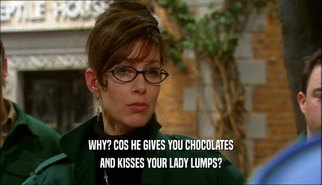 WHY? COS HE GIVES YOU CHOCOLATES AND KISSES YOUR LADY LUMPS? 