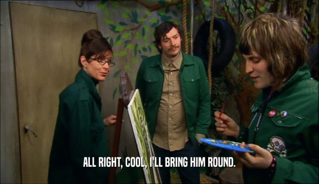 ALL RIGHT, COOL, I'LL BRING HIM ROUND.  