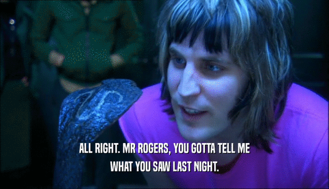 ALL RIGHT. MR ROGERS, YOU GOTTA TELL ME WHAT YOU SAW LAST NIGHT. 