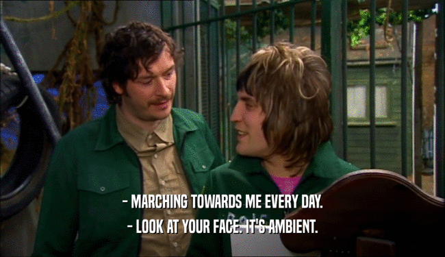 - MARCHING TOWARDS ME EVERY DAY.
 - LOOK AT YOUR FACE. IT'S AMBIENT.
 