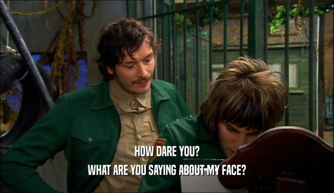 HOW DARE YOU? WHAT ARE YOU SAYING ABOUT MY FACE? 