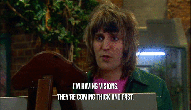 I'M HAVING VISIONS. THEY'RE COMING THICK AND FAST. 