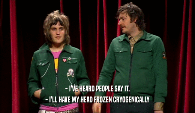 - I'VE HEARD PEOPLE SAY IT. - I'LL HAVE MY HEAD FROZEN CRYOGENICALLY 