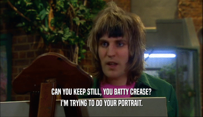 CAN YOU KEEP STILL, YOU BATTY CREASE? I'M TRYING TO DO YOUR PORTRAIT. 