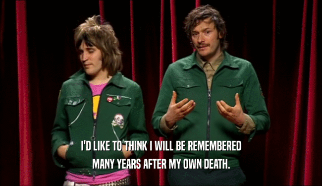 I'D LIKE TO THINK I WILL BE REMEMBERED MANY YEARS AFTER MY OWN DEATH. 