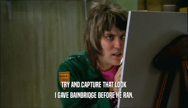 TRY AND CAPTURE THAT LOOK I GAVE BAINBRIDGE BEFORE HE RAN. 