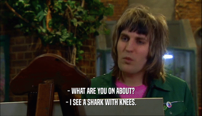 - WHAT ARE YOU ON ABOUT? - I SEE A SHARK WITH KNEES. 