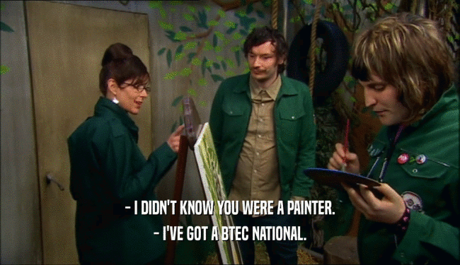 - I DIDN'T KNOW YOU WERE A PAINTER.
 - I'VE GOT A BTEC NATIONAL.
 