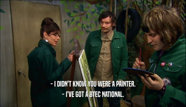 - I DIDN'T KNOW YOU WERE A PAINTER. - I'VE GOT A BTEC NATIONAL. 