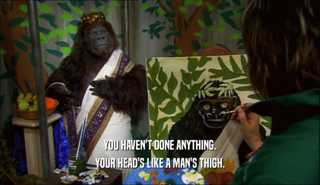 YOU HAVEN'T DONE ANYTHING. YOUR HEAD'S LIKE A MAN'S THIGH. 