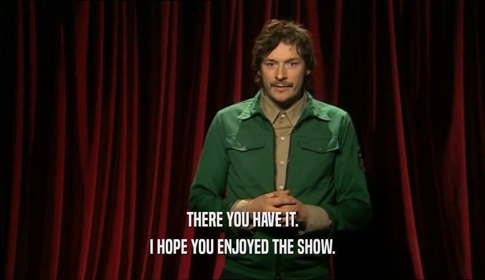 THERE YOU HAVE IT. I HOPE YOU ENJOYED THE SHOW. 