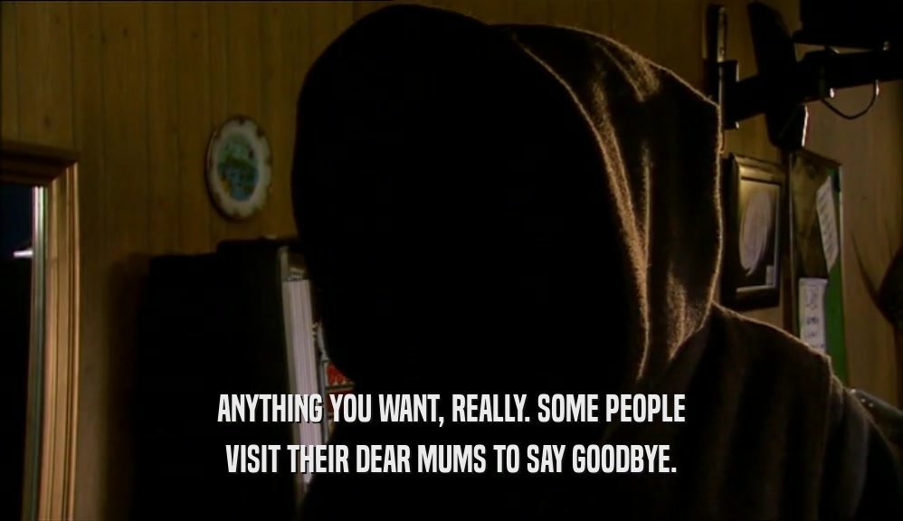 ANYTHING YOU WANT, REALLY. SOME PEOPLE VISIT THEIR DEAR MUMS TO SAY GOODBYE. 