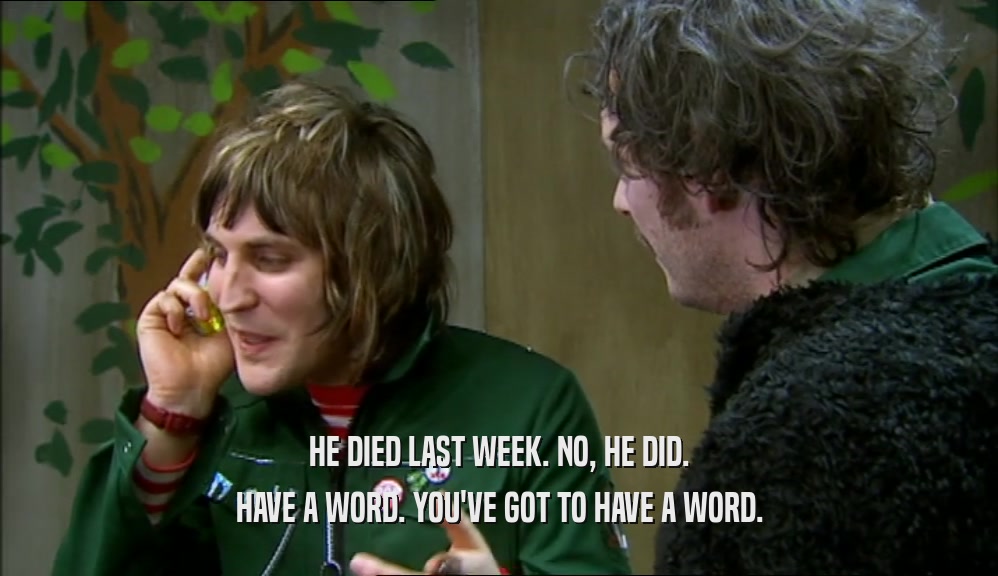 HE DIED LAST WEEK. NO, HE DID. HAVE A WORD. YOU'VE GOT TO HAVE A WORD. 