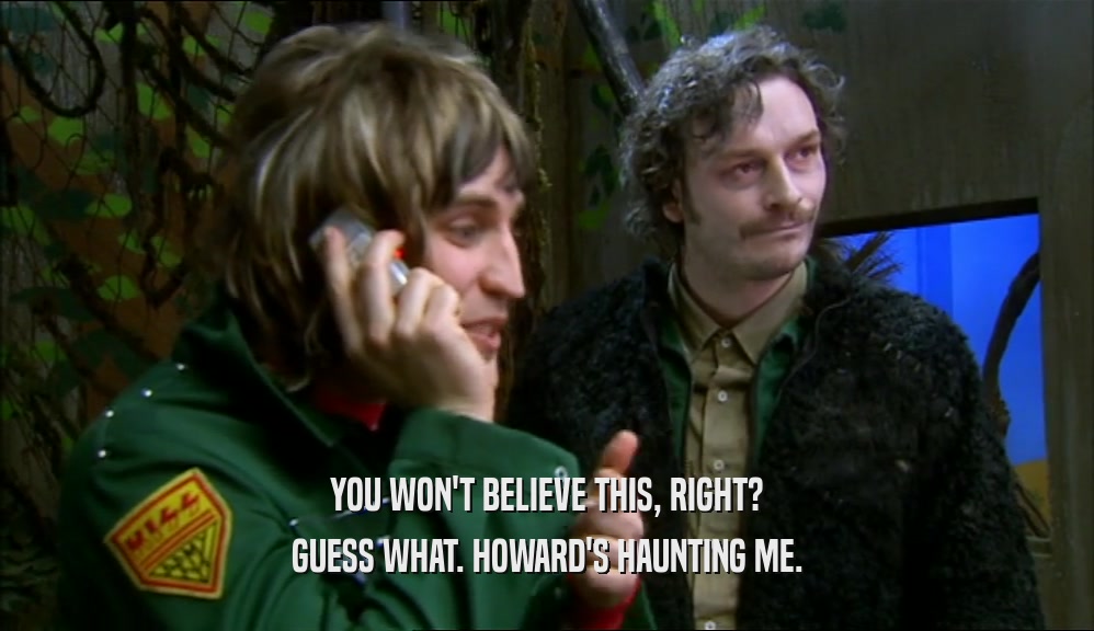 YOU WON'T BELIEVE THIS, RIGHT? GUESS WHAT. HOWARD'S HAUNTING ME. 