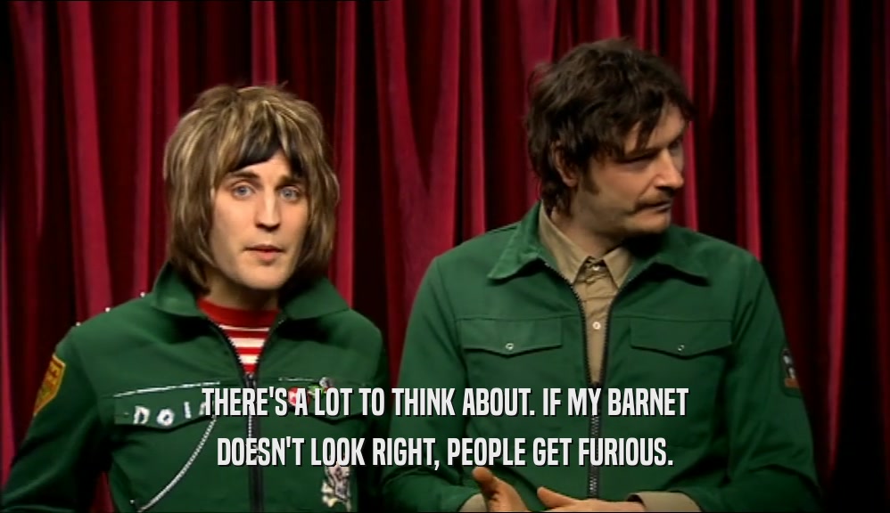THERE'S A LOT TO THINK ABOUT. IF MY BARNET DOESN'T LOOK RIGHT, PEOPLE GET FURIOUS. 