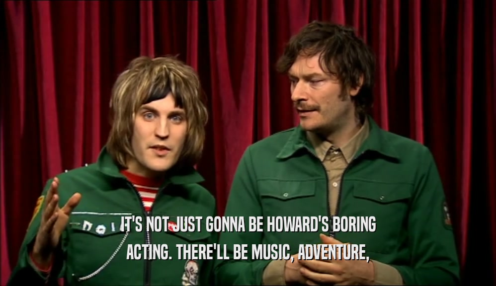 IT'S NOT JUST GONNA BE HOWARD'S BORING ACTING. THERE'LL BE MUSIC, ADVENTURE, 