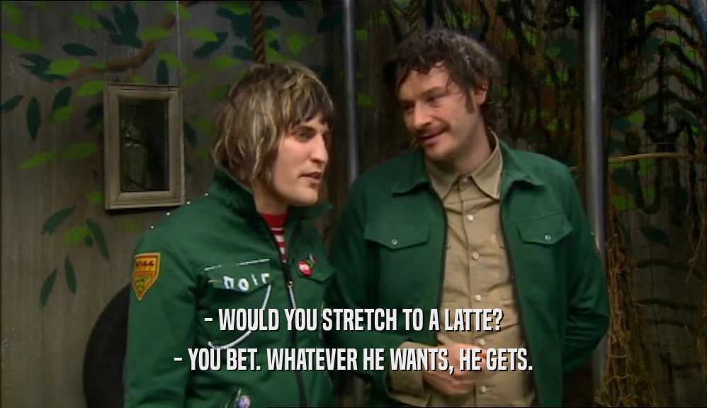 - WOULD YOU STRETCH TO A LATTE? - YOU BET. WHATEVER HE WANTS, HE GETS. 
