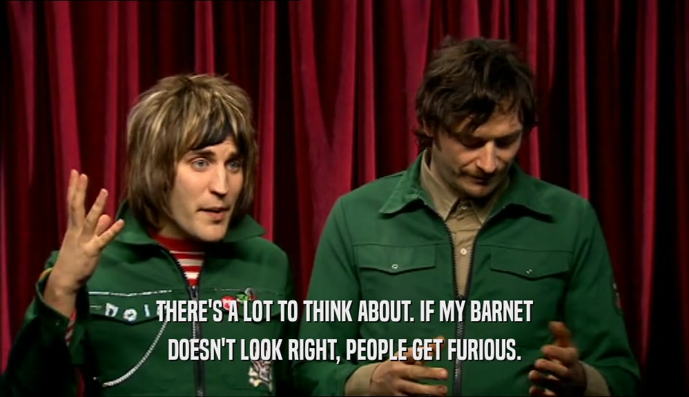 THERE'S A LOT TO THINK ABOUT. IF MY BARNET DOESN'T LOOK RIGHT, PEOPLE GET FURIOUS. 